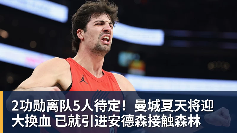 2功勋离队5人待定！曼城夏天将迎大换血 已就引进安德森接触森林