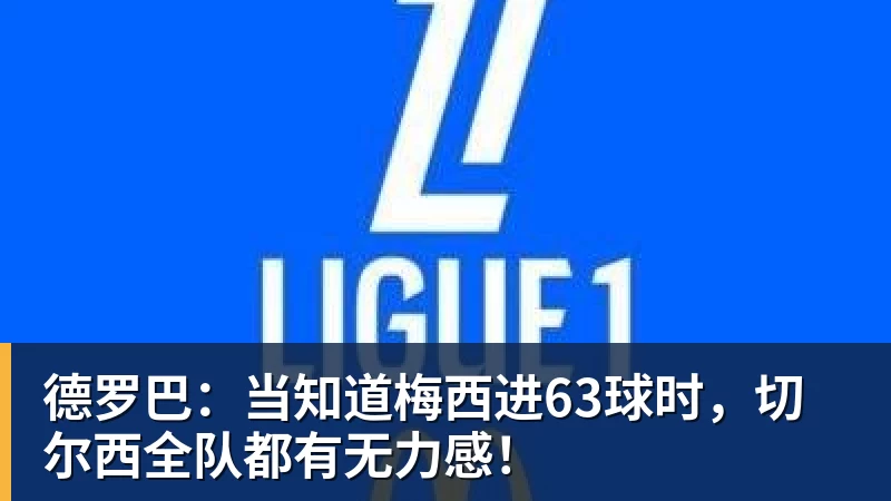 德罗巴:当知道梅西进63球时,切尔西全队都有无力感!